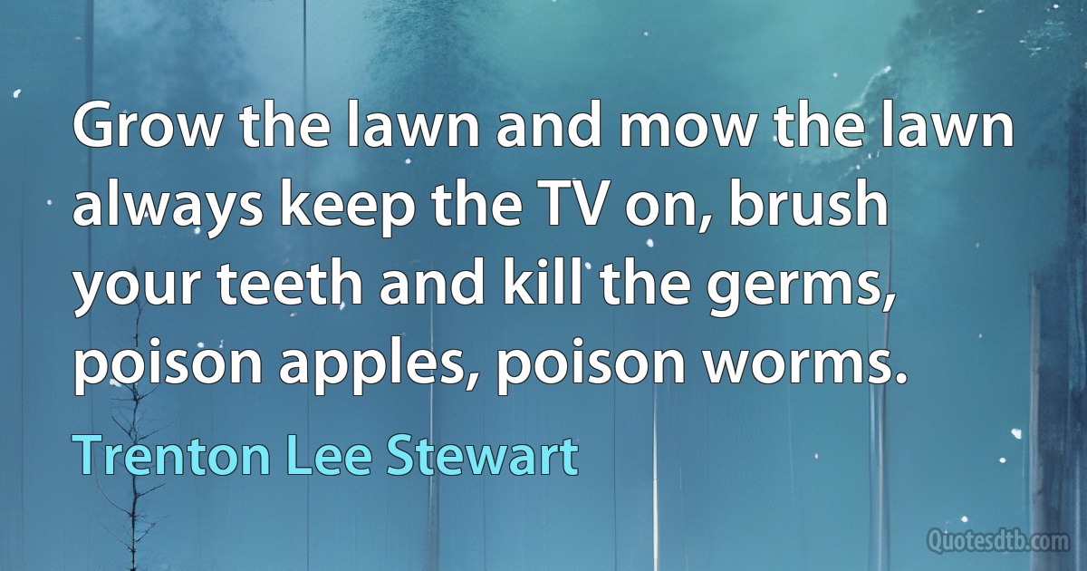 Grow the lawn and mow the lawn always keep the TV on, brush your teeth and kill the germs, poison apples, poison worms. (Trenton Lee Stewart)