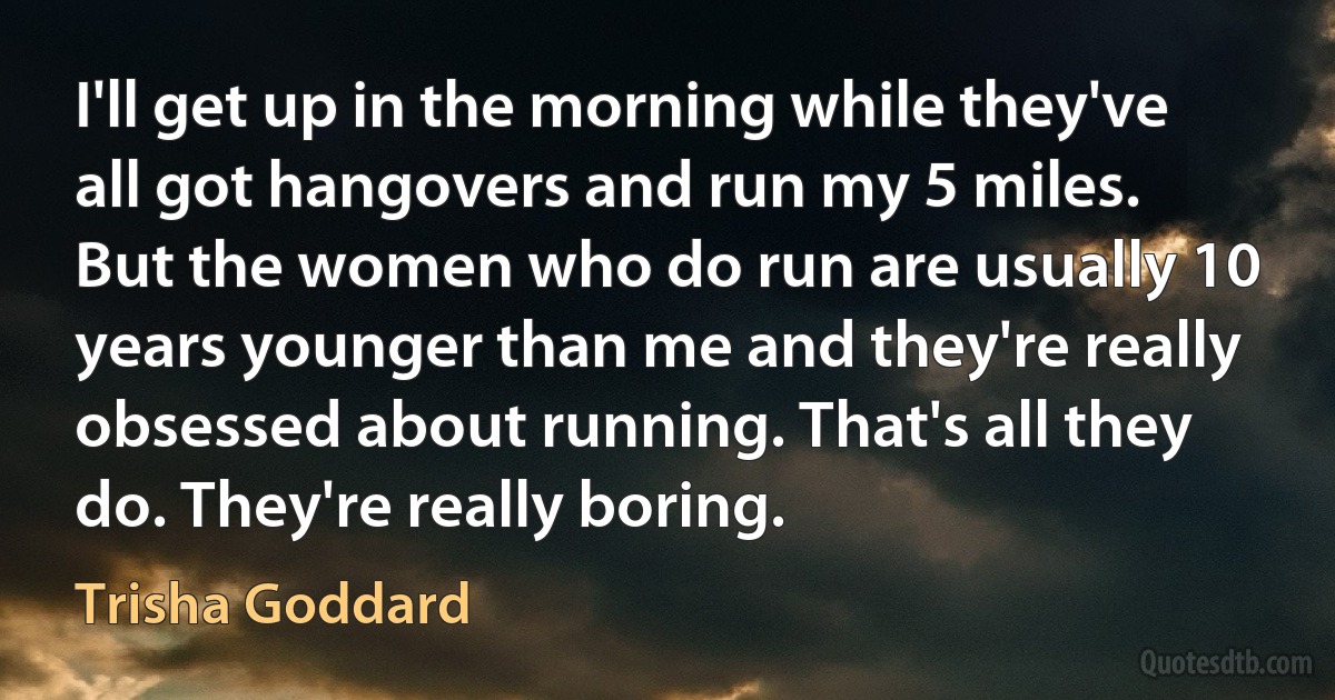 I'll get up in the morning while they've all got hangovers and run my 5 miles. But the women who do run are usually 10 years younger than me and they're really obsessed about running. That's all they do. They're really boring. (Trisha Goddard)