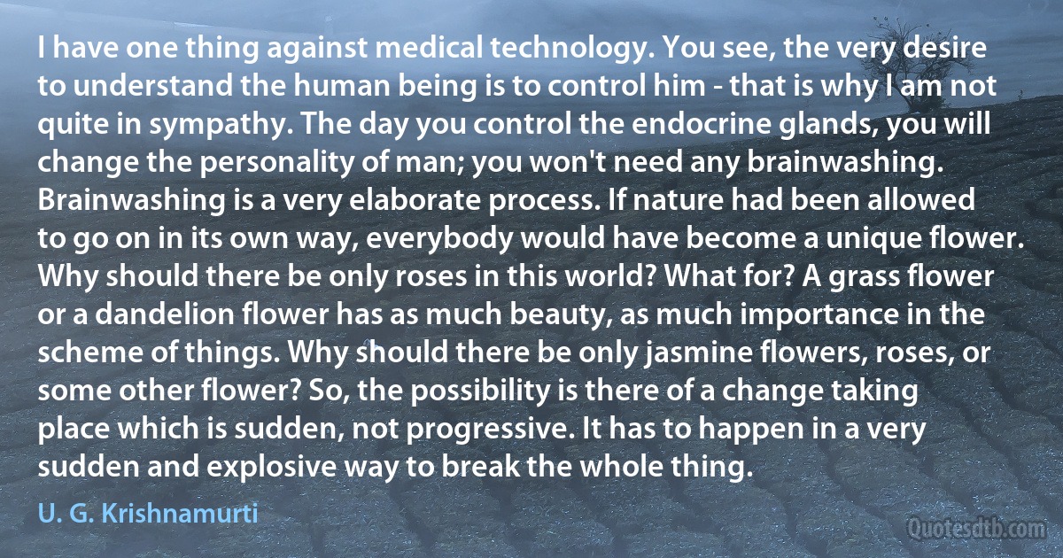 I have one thing against medical technology. You see, the very desire to understand the human being is to control him - that is why I am not quite in sympathy. The day you control the endocrine glands, you will change the personality of man; you won't need any brainwashing. Brainwashing is a very elaborate process. If nature had been allowed to go on in its own way, everybody would have become a unique flower. Why should there be only roses in this world? What for? A grass flower or a dandelion flower has as much beauty, as much importance in the scheme of things. Why should there be only jasmine flowers, roses, or some other flower? So, the possibility is there of a change taking place which is sudden, not progressive. It has to happen in a very sudden and explosive way to break the whole thing. (U. G. Krishnamurti)