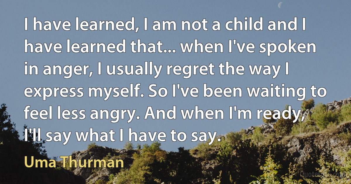 I have learned, I am not a child and I have learned that... when I've spoken in anger, I usually regret the way I express myself. So I've been waiting to feel less angry. And when I'm ready, I'll say what I have to say. (Uma Thurman)