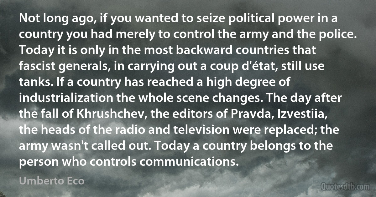 Not long ago, if you wanted to seize political power in a country you had merely to control the army and the police. Today it is only in the most backward countries that fascist generals, in carrying out a coup d'état, still use tanks. If a country has reached a high degree of industrialization the whole scene changes. The day after the fall of Khrushchev, the editors of Pravda, Izvestiia, the heads of the radio and television were replaced; the army wasn't called out. Today a country belongs to the person who controls communications. (Umberto Eco)