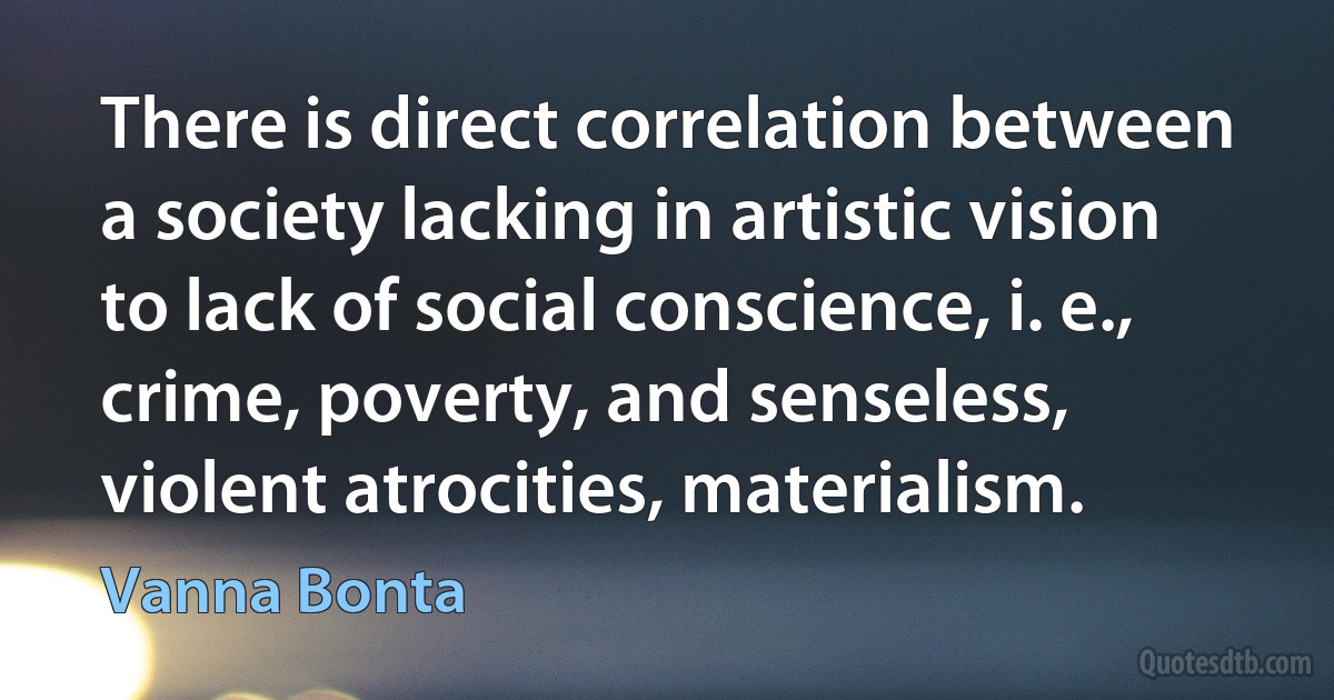 There is direct correlation between a society lacking in artistic vision to lack of social conscience, i. e., crime, poverty, and senseless, violent atrocities, materialism. (Vanna Bonta)