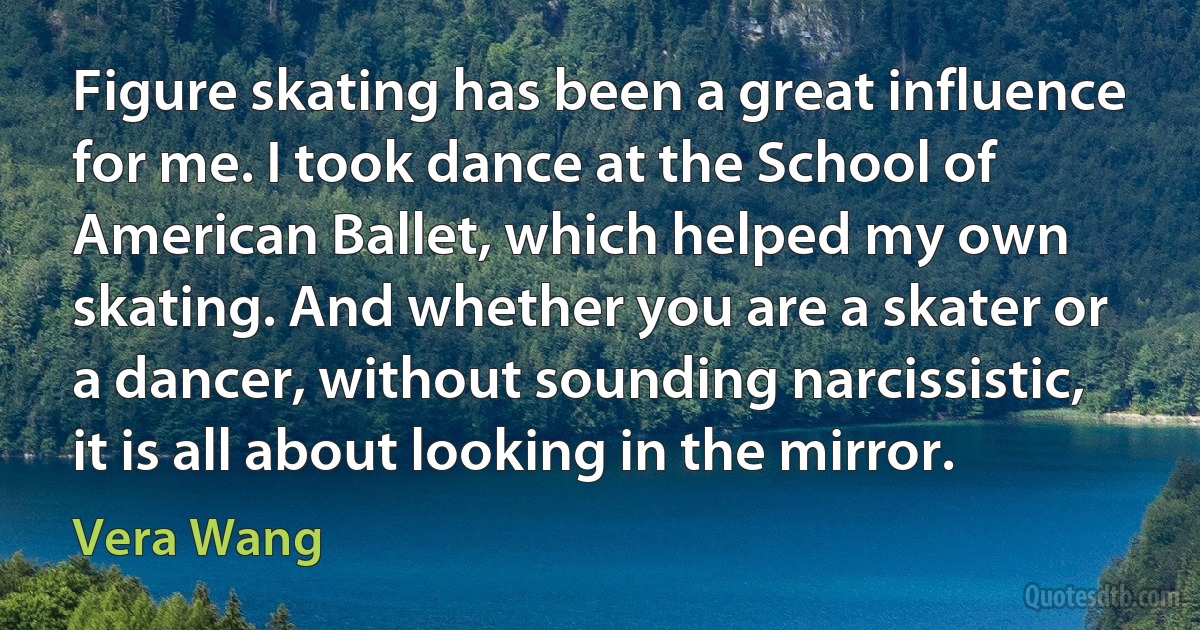 Figure skating has been a great influence for me. I took dance at the School of American Ballet, which helped my own skating. And whether you are a skater or a dancer, without sounding narcissistic, it is all about looking in the mirror. (Vera Wang)