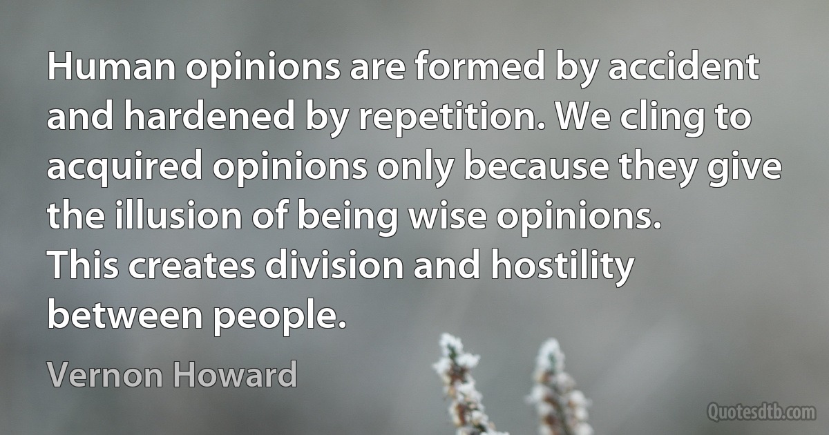 Human opinions are formed by accident and hardened by repetition. We cling to acquired opinions only because they give the illusion of being wise opinions. This creates division and hostility between people. (Vernon Howard)