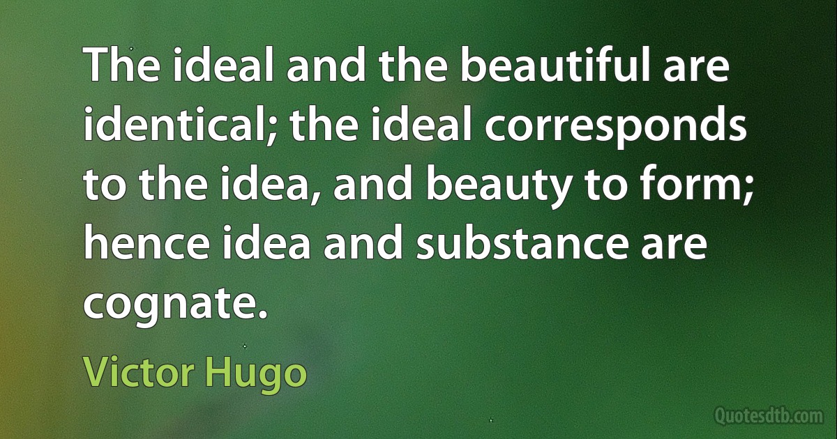 The ideal and the beautiful are identical; the ideal corresponds to the idea, and beauty to form; hence idea and substance are cognate. (Victor Hugo)