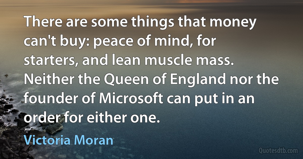 There are some things that money can't buy: peace of mind, for starters, and lean muscle mass. Neither the Queen of England nor the founder of Microsoft can put in an order for either one. (Victoria Moran)