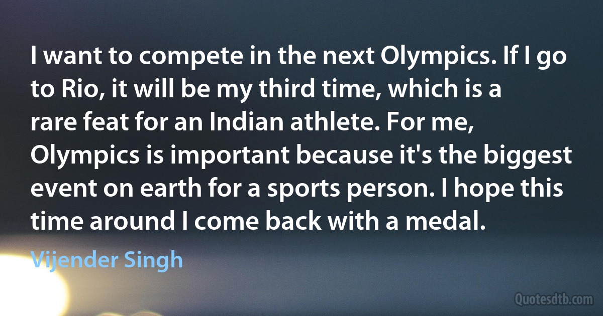 I want to compete in the next Olympics. If I go to Rio, it will be my third time, which is a rare feat for an Indian athlete. For me, Olympics is important because it's the biggest event on earth for a sports person. I hope this time around I come back with a medal. (Vijender Singh)