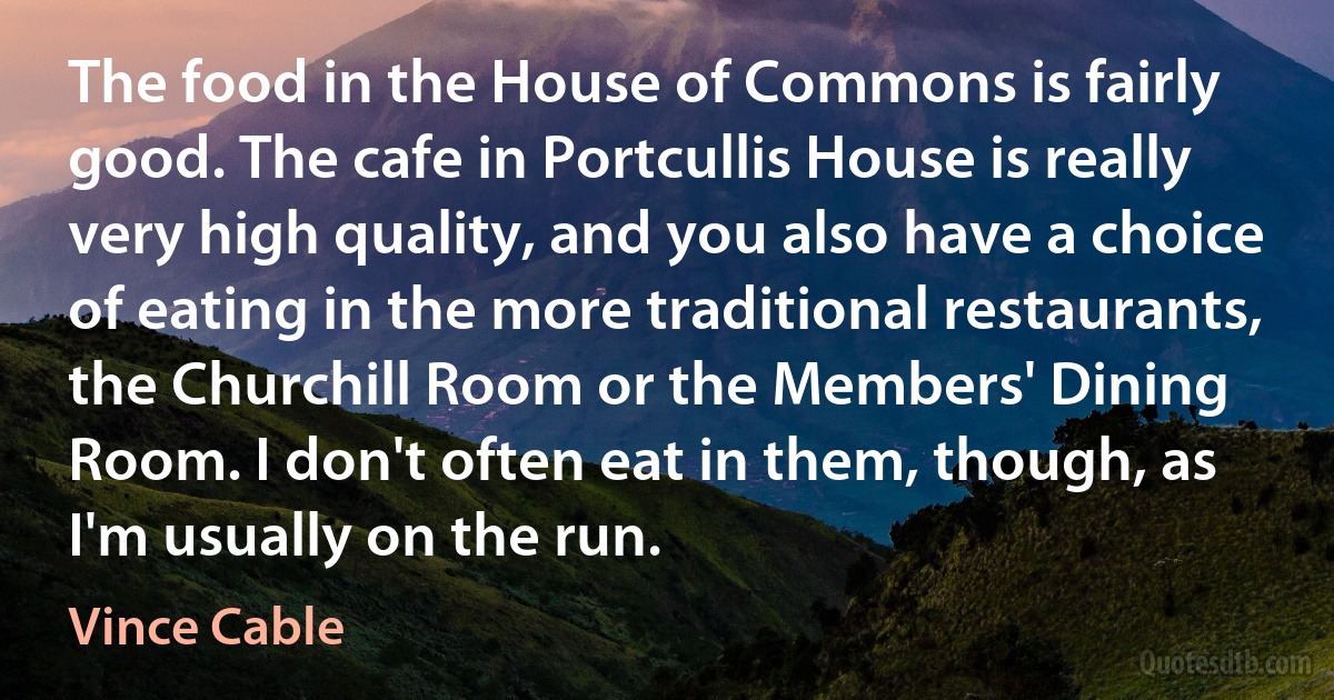 The food in the House of Commons is fairly good. The cafe in Portcullis House is really very high quality, and you also have a choice of eating in the more traditional restaurants, the Churchill Room or the Members' Dining Room. I don't often eat in them, though, as I'm usually on the run. (Vince Cable)