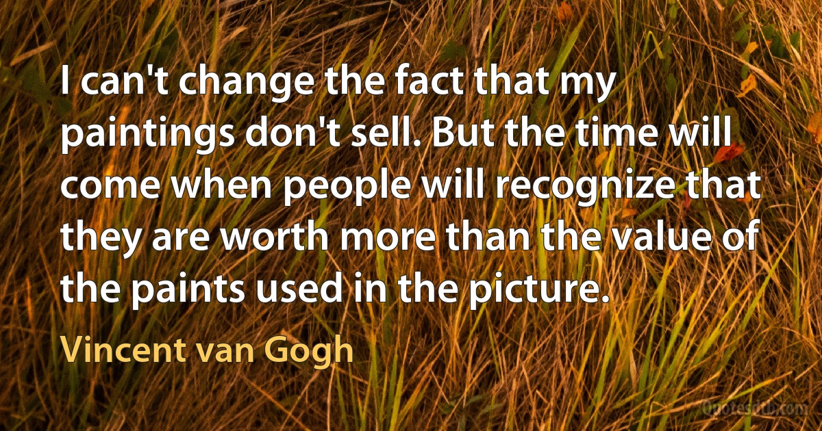 I can't change the fact that my paintings don't sell. But the time will come when people will recognize that they are worth more than the value of the paints used in the picture. (Vincent van Gogh)