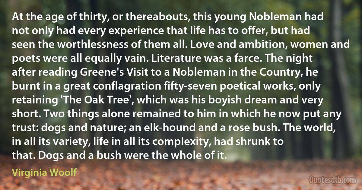 At the age of thirty, or thereabouts, this young Nobleman had not only had every experience that life has to offer, but had seen the worthlessness of them all. Love and ambition, women and poets were all equally vain. Literature was a farce. The night after reading Greene's Visit to a Nobleman in the Country, he burnt in a great conflagration fifty-seven poetical works, only retaining 'The Oak Tree', which was his boyish dream and very short. Two things alone remained to him in which he now put any trust: dogs and nature; an elk-hound and a rose bush. The world, in all its variety, life in all its complexity, had shrunk to that. Dogs and a bush were the whole of it. (Virginia Woolf)