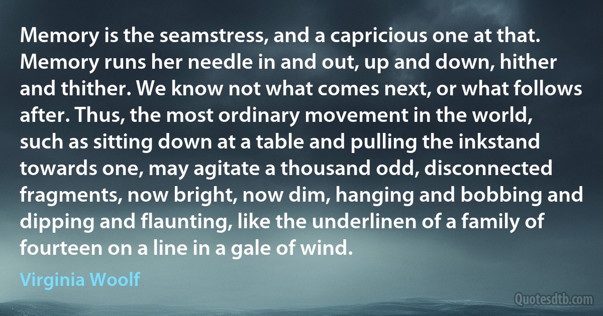 Memory is the seamstress, and a capricious one at that. Memory runs her needle in and out, up and down, hither and thither. We know not what comes next, or what follows after. Thus, the most ordinary movement in the world, such as sitting down at a table and pulling the inkstand towards one, may agitate a thousand odd, disconnected fragments, now bright, now dim, hanging and bobbing and dipping and flaunting, like the underlinen of a family of fourteen on a line in a gale of wind. (Virginia Woolf)