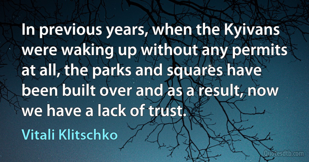 In previous years, when the Kyivans were waking up without any permits at all, the parks and squares have been built over and as a result, now we have a lack of trust. (Vitali Klitschko)