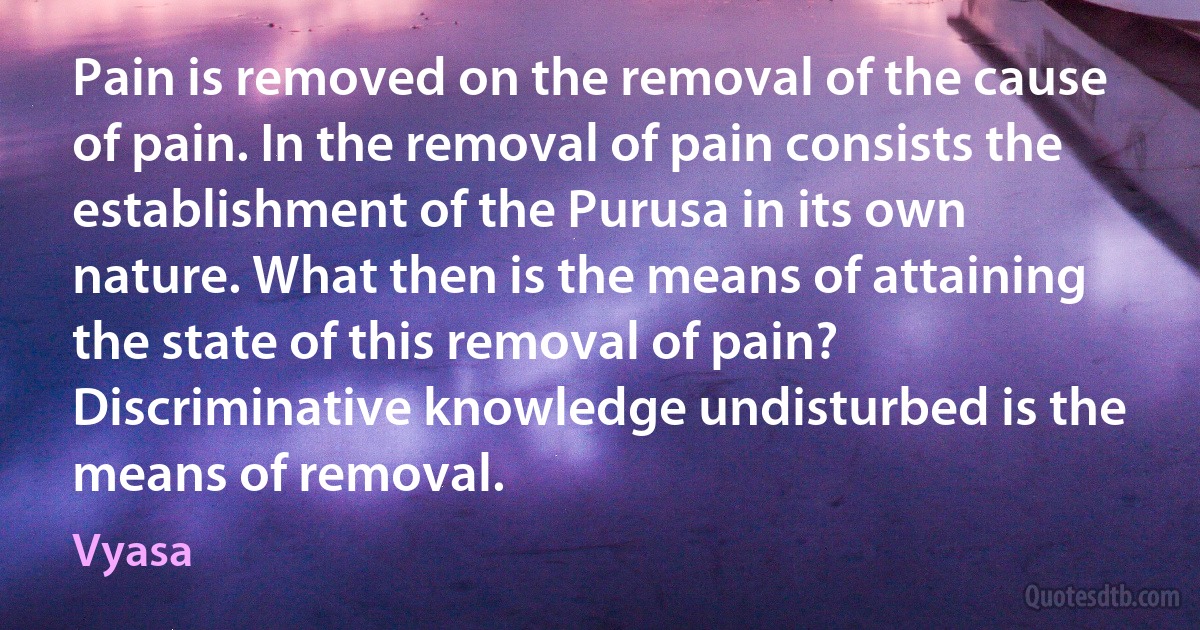 Pain is removed on the removal of the cause of pain. In the removal of pain consists the establishment of the Purusa in its own nature. What then is the means of attaining the state of this removal of pain? Discriminative knowledge undisturbed is the means of removal. (Vyasa)