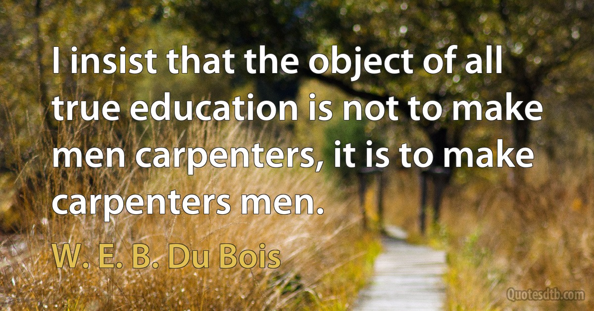 I insist that the object of all true education is not to make men carpenters, it is to make carpenters men. (W. E. B. Du Bois)