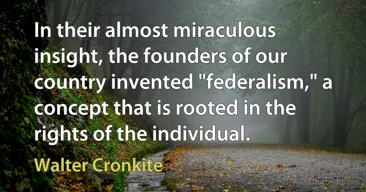 In their almost miraculous insight, the founders of our country invented "federalism," a concept that is rooted in the rights of the individual. (Walter Cronkite)