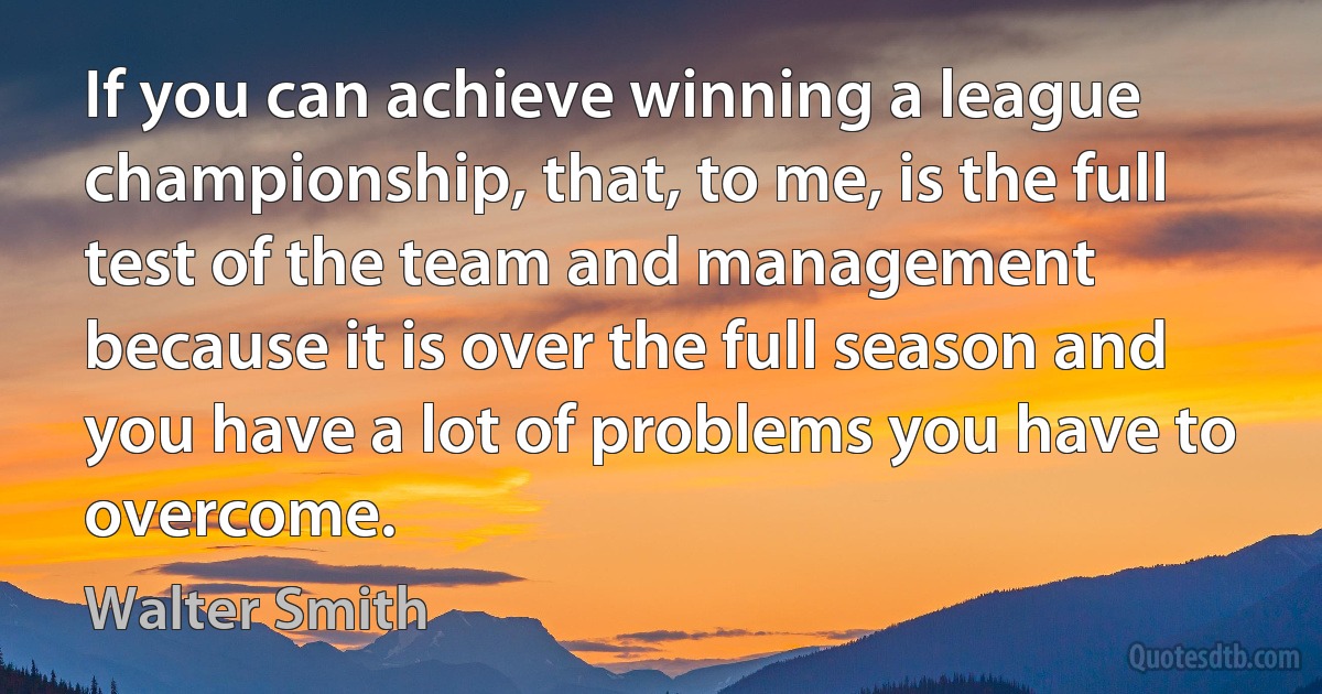 If you can achieve winning a league championship, that, to me, is the full test of the team and management because it is over the full season and you have a lot of problems you have to overcome. (Walter Smith)