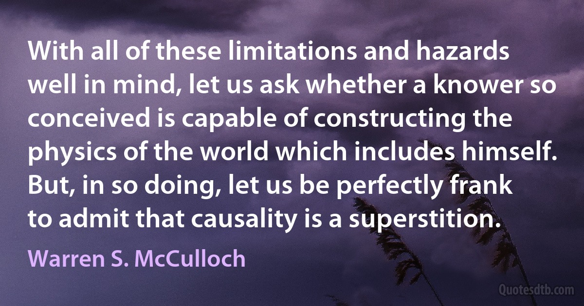 With all of these limitations and hazards well in mind, let us ask whether a knower so conceived is capable of constructing the physics of the world which includes himself. But, in so doing, let us be perfectly frank to admit that causality is a superstition. (Warren S. McCulloch)