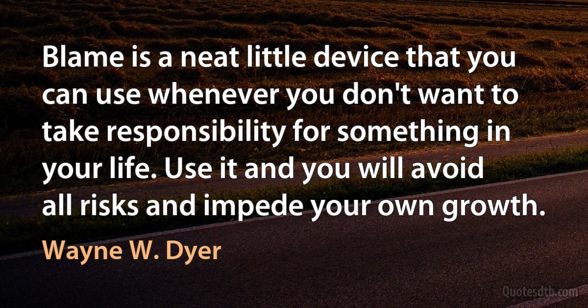 Blame is a neat little device that you can use whenever you don't want to take responsibility for something in your life. Use it and you will avoid all risks and impede your own growth. (Wayne W. Dyer)