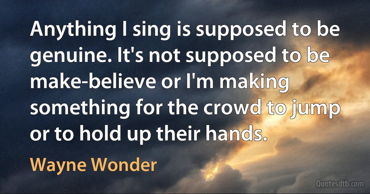 Anything I sing is supposed to be genuine. It's not supposed to be make-believe or I'm making something for the crowd to jump or to hold up their hands. (Wayne Wonder)