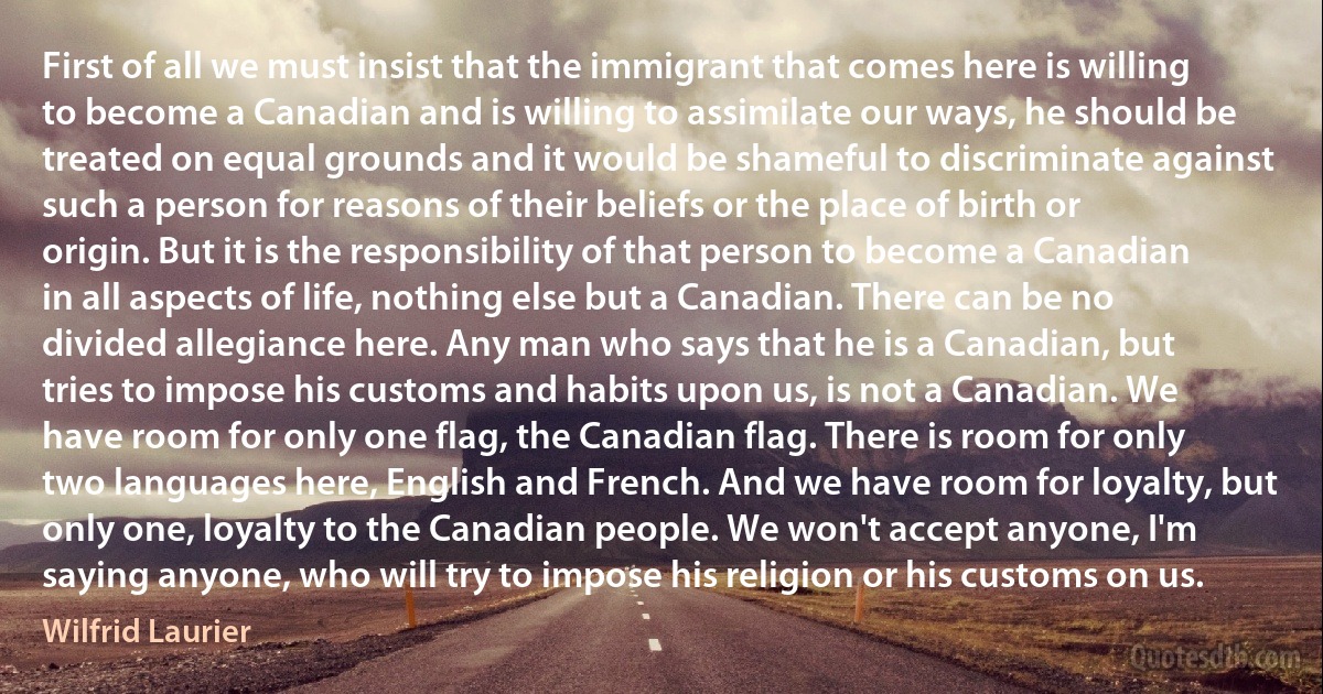 First of all we must insist that the immigrant that comes here is willing to become a Canadian and is willing to assimilate our ways, he should be treated on equal grounds and it would be shameful to discriminate against such a person for reasons of their beliefs or the place of birth or origin. But it is the responsibility of that person to become a Canadian in all aspects of life, nothing else but a Canadian. There can be no divided allegiance here. Any man who says that he is a Canadian, but tries to impose his customs and habits upon us, is not a Canadian. We have room for only one flag, the Canadian flag. There is room for only two languages here, English and French. And we have room for loyalty, but only one, loyalty to the Canadian people. We won't accept anyone, I'm saying anyone, who will try to impose his religion or his customs on us. (Wilfrid Laurier)