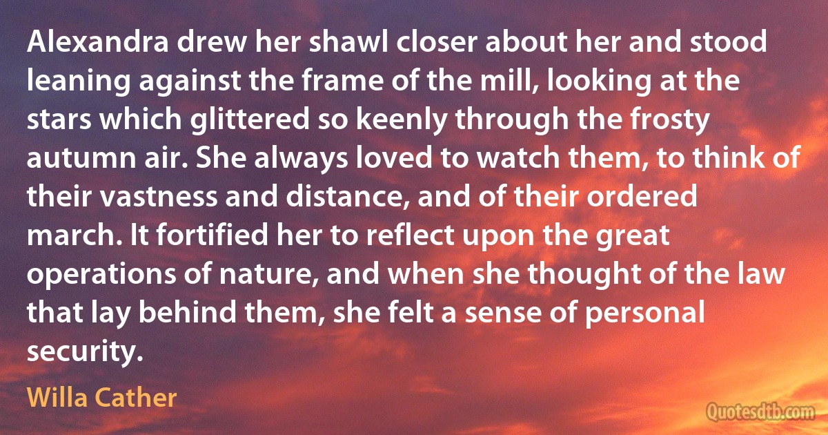 Alexandra drew her shawl closer about her and stood leaning against the frame of the mill, looking at the stars which glittered so keenly through the frosty autumn air. She always loved to watch them, to think of their vastness and distance, and of their ordered march. It fortified her to reflect upon the great operations of nature, and when she thought of the law that lay behind them, she felt a sense of personal security. (Willa Cather)