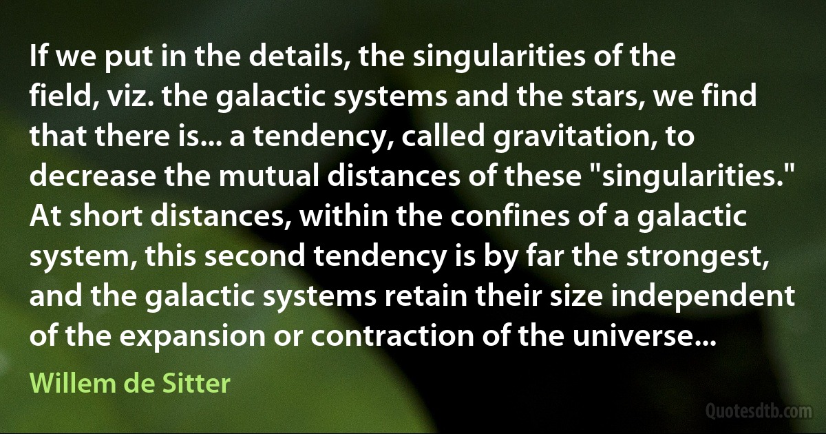 If we put in the details, the singularities of the field, viz. the galactic systems and the stars, we find that there is... a tendency, called gravitation, to decrease the mutual distances of these "singularities." At short distances, within the confines of a galactic system, this second tendency is by far the strongest, and the galactic systems retain their size independent of the expansion or contraction of the universe... (Willem de Sitter)