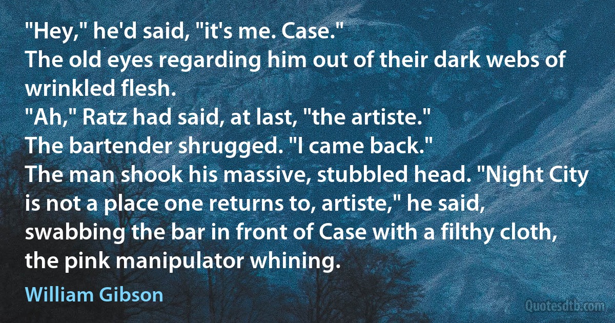 "Hey," he'd said, "it's me. Case."
The old eyes regarding him out of their dark webs of wrinkled flesh.
"Ah," Ratz had said, at last, "the artiste."
The bartender shrugged. "I came back."
The man shook his massive, stubbled head. "Night City is not a place one returns to, artiste," he said, swabbing the bar in front of Case with a filthy cloth, the pink manipulator whining. (William Gibson)