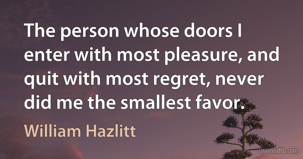 The person whose doors I enter with most pleasure, and quit with most regret, never did me the smallest favor. (William Hazlitt)