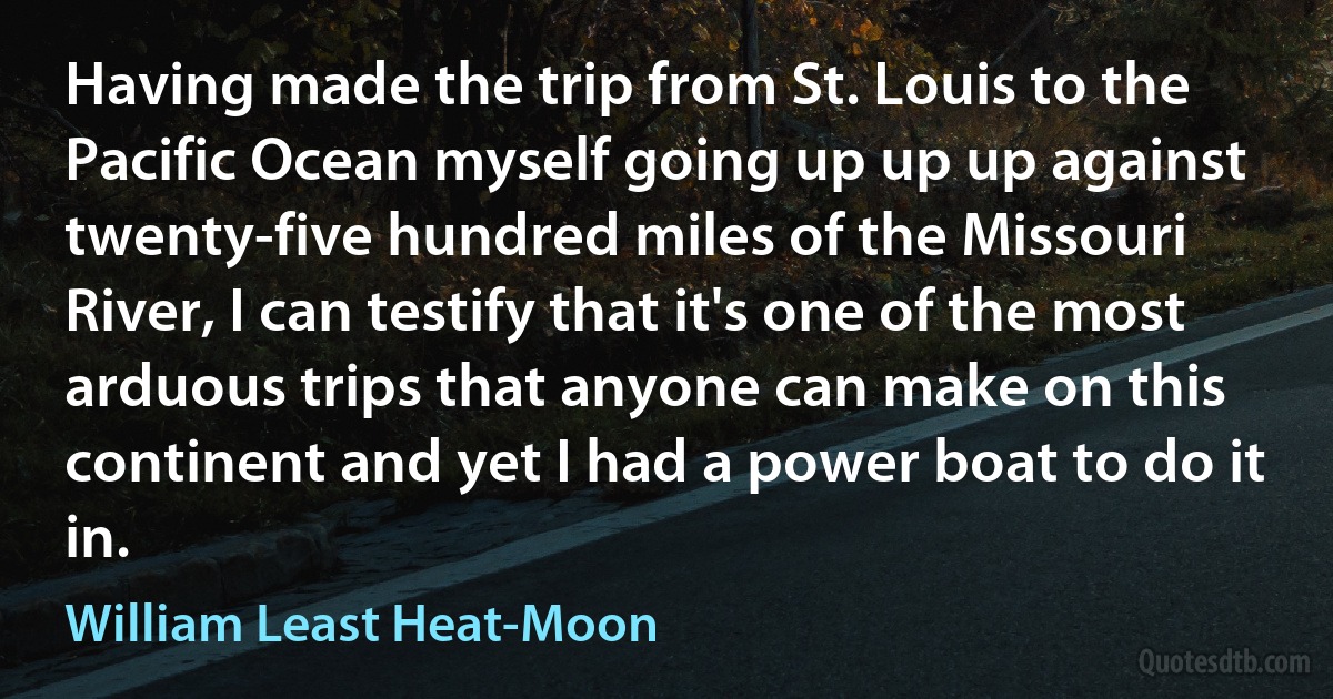 Having made the trip from St. Louis to the Pacific Ocean myself going up up up against twenty-five hundred miles of the Missouri River, I can testify that it's one of the most arduous trips that anyone can make on this continent and yet I had a power boat to do it in. (William Least Heat-Moon)