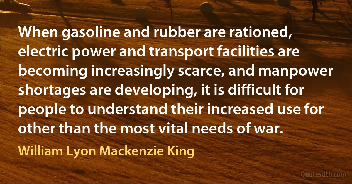 When gasoline and rubber are rationed, electric power and transport facilities are becoming increasingly scarce, and manpower shortages are developing, it is difficult for people to understand their increased use for other than the most vital needs of war. (William Lyon Mackenzie King)