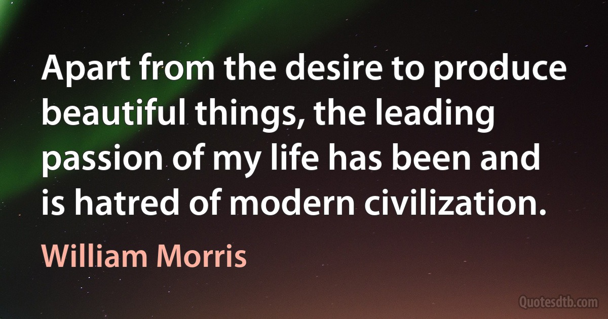 Apart from the desire to produce beautiful things, the leading passion of my life has been and is hatred of modern civilization. (William Morris)