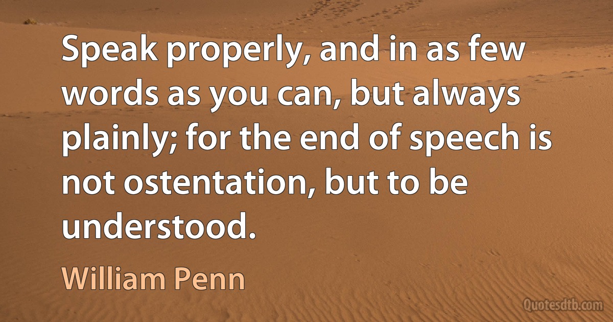 Speak properly, and in as few words as you can, but always plainly; for the end of speech is not ostentation, but to be understood. (William Penn)