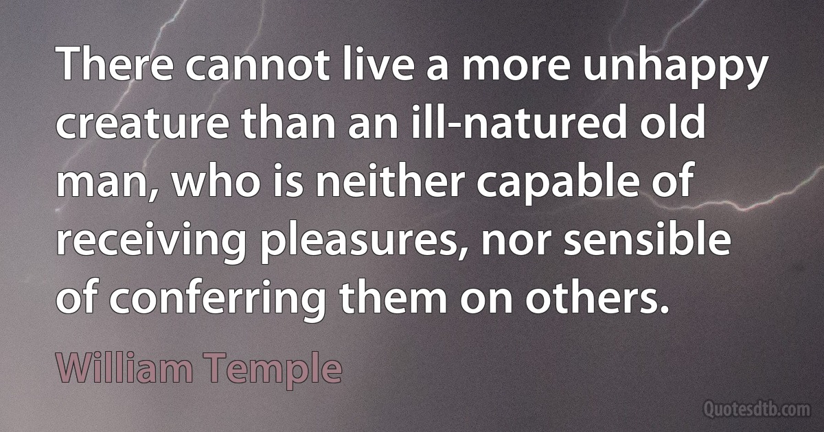 There cannot live a more unhappy creature than an ill-natured old man, who is neither capable of receiving pleasures, nor sensible of conferring them on others. (William Temple)