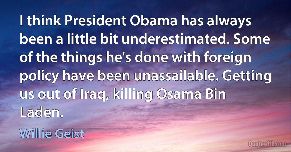 I think President Obama has always been a little bit underestimated. Some of the things he's done with foreign policy have been unassailable. Getting us out of Iraq, killing Osama Bin Laden. (Willie Geist)