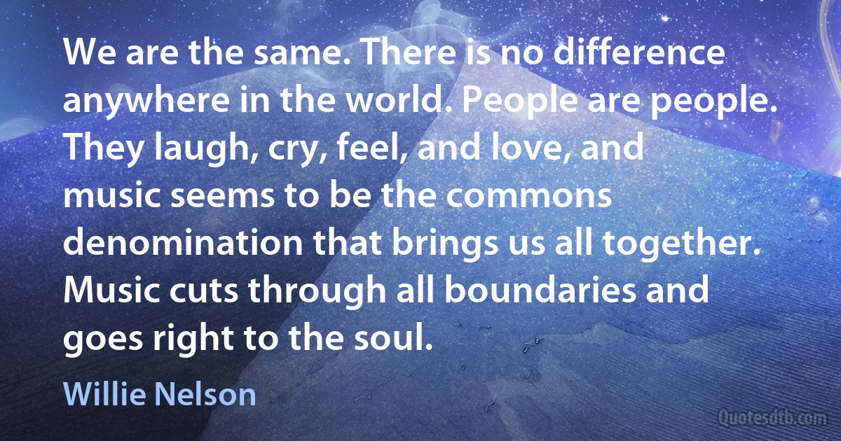 We are the same. There is no difference anywhere in the world. People are people. They laugh, cry, feel, and love, and music seems to be the commons denomination that brings us all together. Music cuts through all boundaries and goes right to the soul. (Willie Nelson)