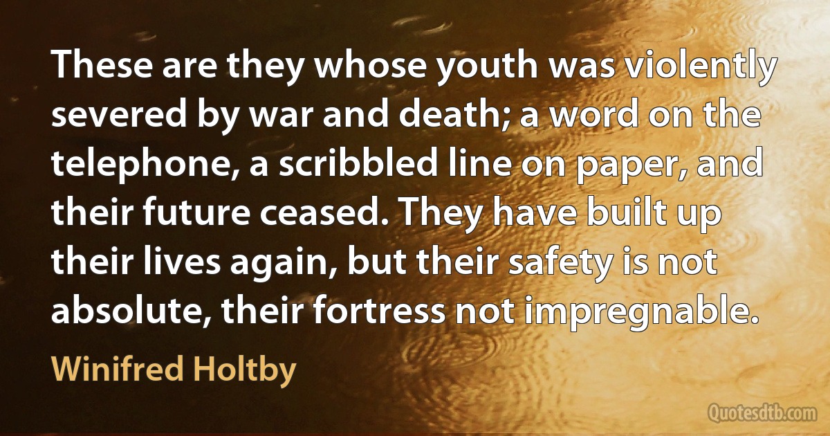 These are they whose youth was violently severed by war and death; a word on the telephone, a scribbled line on paper, and their future ceased. They have built up their lives again, but their safety is not absolute, their fortress not impregnable. (Winifred Holtby)