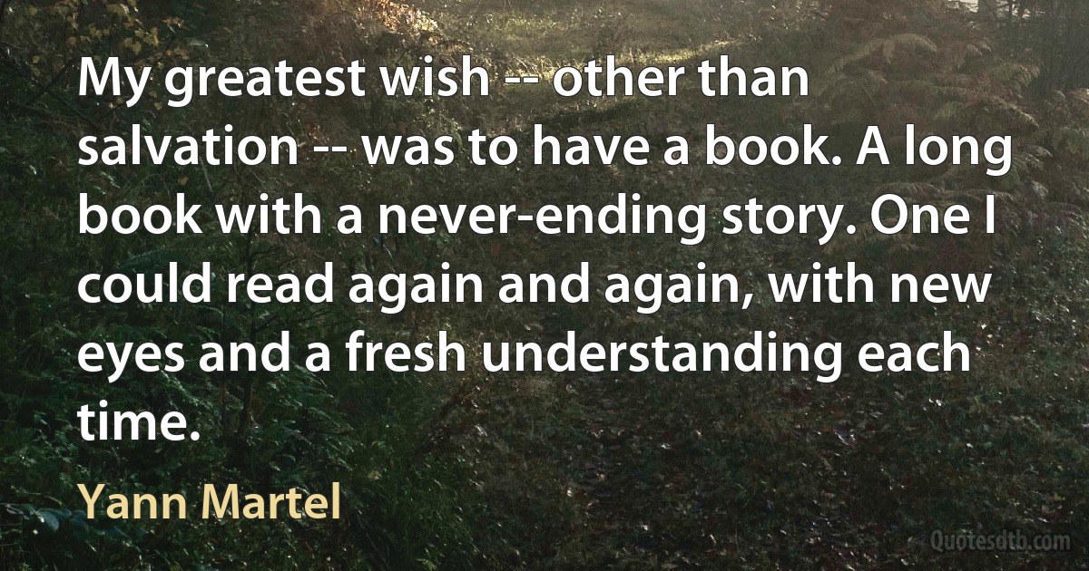 My greatest wish -- other than salvation -- was to have a book. A long book with a never-ending story. One I could read again and again, with new eyes and a fresh understanding each time. (Yann Martel)