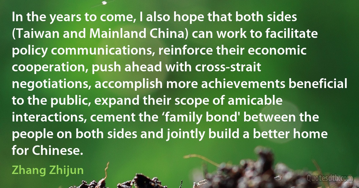 In the years to come, I also hope that both sides (Taiwan and Mainland China) can work to facilitate policy communications, reinforce their economic cooperation, push ahead with cross-strait negotiations, accomplish more achievements beneficial to the public, expand their scope of amicable interactions, cement the ‘family bond' between the people on both sides and jointly build a better home for Chinese. (Zhang Zhijun)