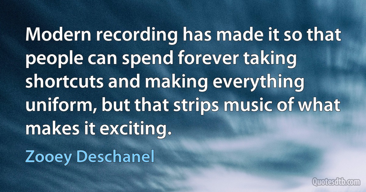 Modern recording has made it so that people can spend forever taking shortcuts and making everything uniform, but that strips music of what makes it exciting. (Zooey Deschanel)