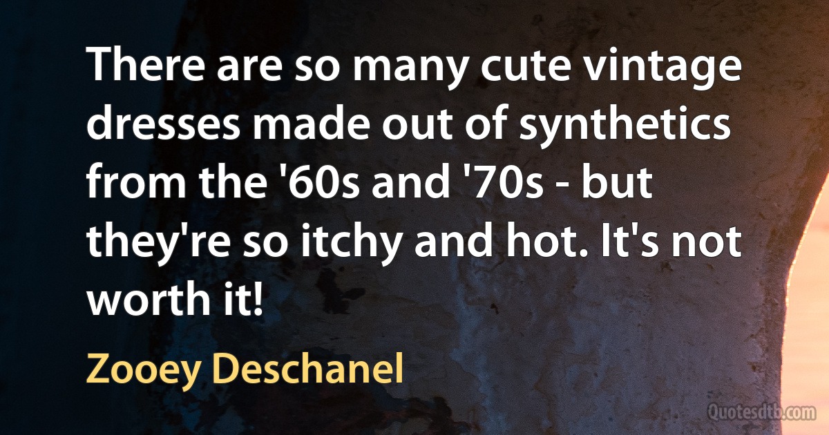 There are so many cute vintage dresses made out of synthetics from the '60s and '70s - but they're so itchy and hot. It's not worth it! (Zooey Deschanel)