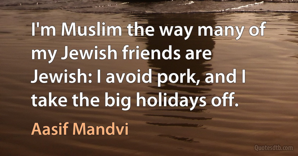 I'm Muslim the way many of my Jewish friends are Jewish: I avoid pork, and I take the big holidays off. (Aasif Mandvi)