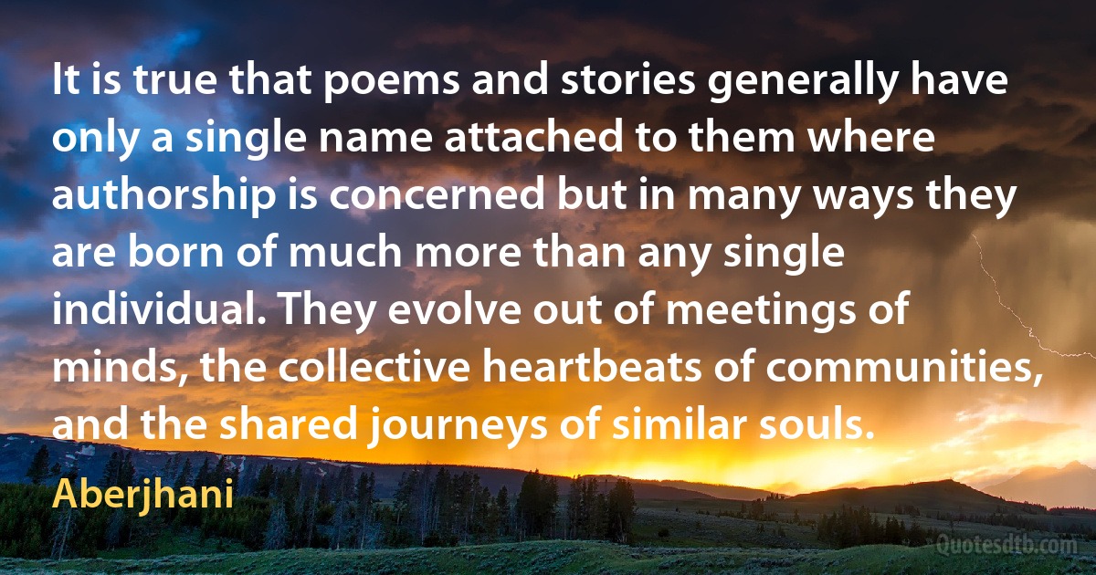 It is true that poems and stories generally have only a single name attached to them where authorship is concerned but in many ways they are born of much more than any single individual. They evolve out of meetings of minds, the collective heartbeats of communities, and the shared journeys of similar souls. (Aberjhani)