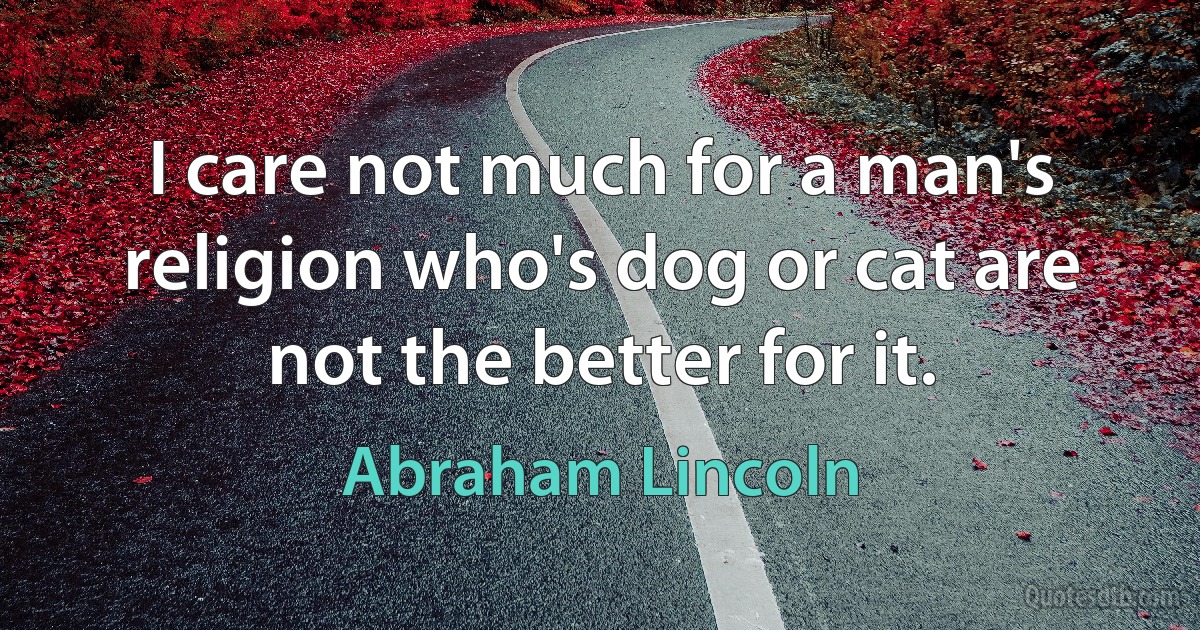 I care not much for a man's religion who's dog or cat are not the better for it. (Abraham Lincoln)