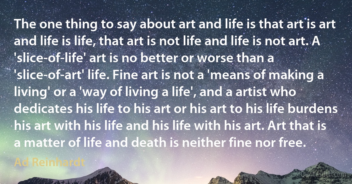 The one thing to say about art and life is that art is art and life is life, that art is not life and life is not art. A 'slice-of-life' art is no better or worse than a 'slice-of-art' life. Fine art is not a 'means of making a living' or a 'way of living a life', and a artist who dedicates his life to his art or his art to his life burdens his art with his life and his life with his art. Art that is a matter of life and death is neither fine nor free. (Ad Reinhardt)