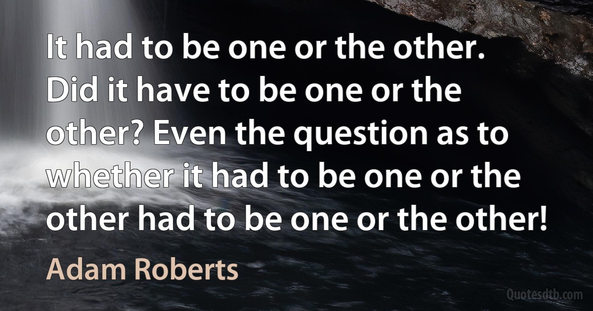 It had to be one or the other. Did it have to be one or the other? Even the question as to whether it had to be one or the other had to be one or the other! (Adam Roberts)