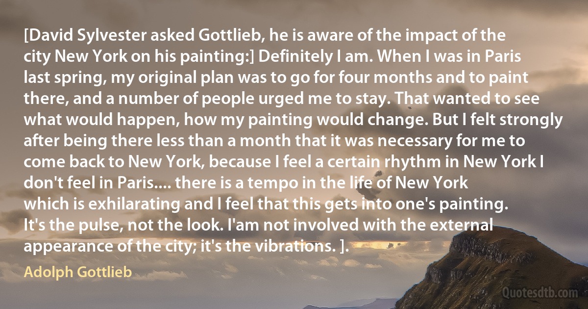 [David Sylvester asked Gottlieb, he is aware of the impact of the city New York on his painting:] Definitely I am. When I was in Paris last spring, my original plan was to go for four months and to paint there, and a number of people urged me to stay. That wanted to see what would happen, how my painting would change. But I felt strongly after being there less than a month that it was necessary for me to come back to New York, because I feel a certain rhythm in New York I don't feel in Paris.... there is a tempo in the life of New York which is exhilarating and I feel that this gets into one's painting. It's the pulse, not the look. I'am not involved with the external appearance of the city; it's the vibrations. ]. (Adolph Gottlieb)