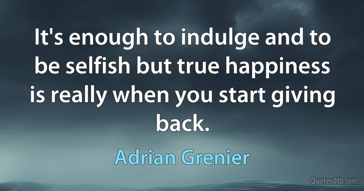 It's enough to indulge and to be selfish but true happiness is really when you start giving back. (Adrian Grenier)