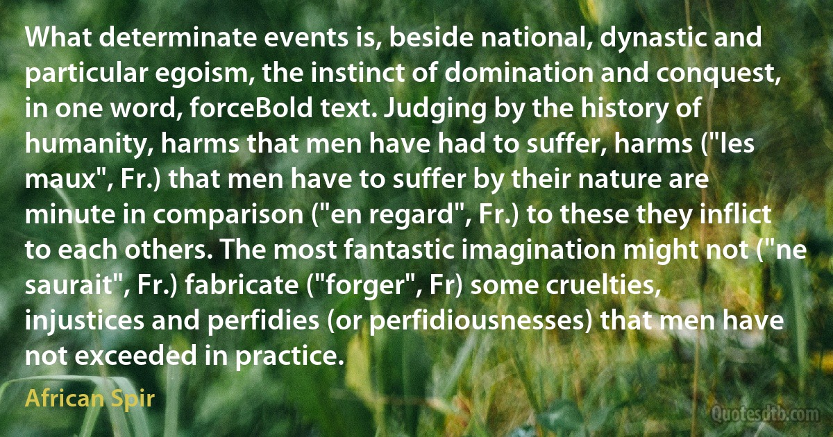 What determinate events is, beside national, dynastic and particular egoism, the instinct of domination and conquest, in one word, forceBold text. Judging by the history of humanity, harms that men have had to suffer, harms ("les maux", Fr.) that men have to suffer by their nature are minute in comparison ("en regard", Fr.) to these they inflict to each others. The most fantastic imagination might not ("ne saurait", Fr.) fabricate ("forger", Fr) some cruelties, injustices and perfidies (or perfidiousnesses) that men have not exceeded in practice. (African Spir)