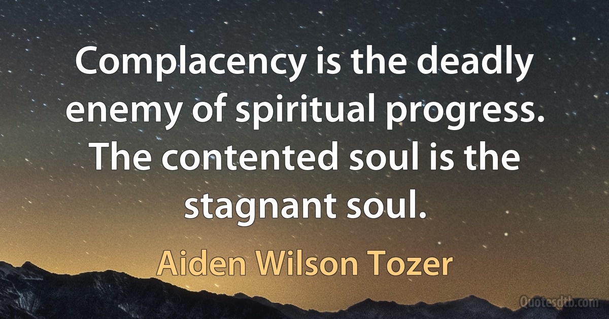 Complacency is the deadly enemy of spiritual progress. The contented soul is the stagnant soul. (Aiden Wilson Tozer)