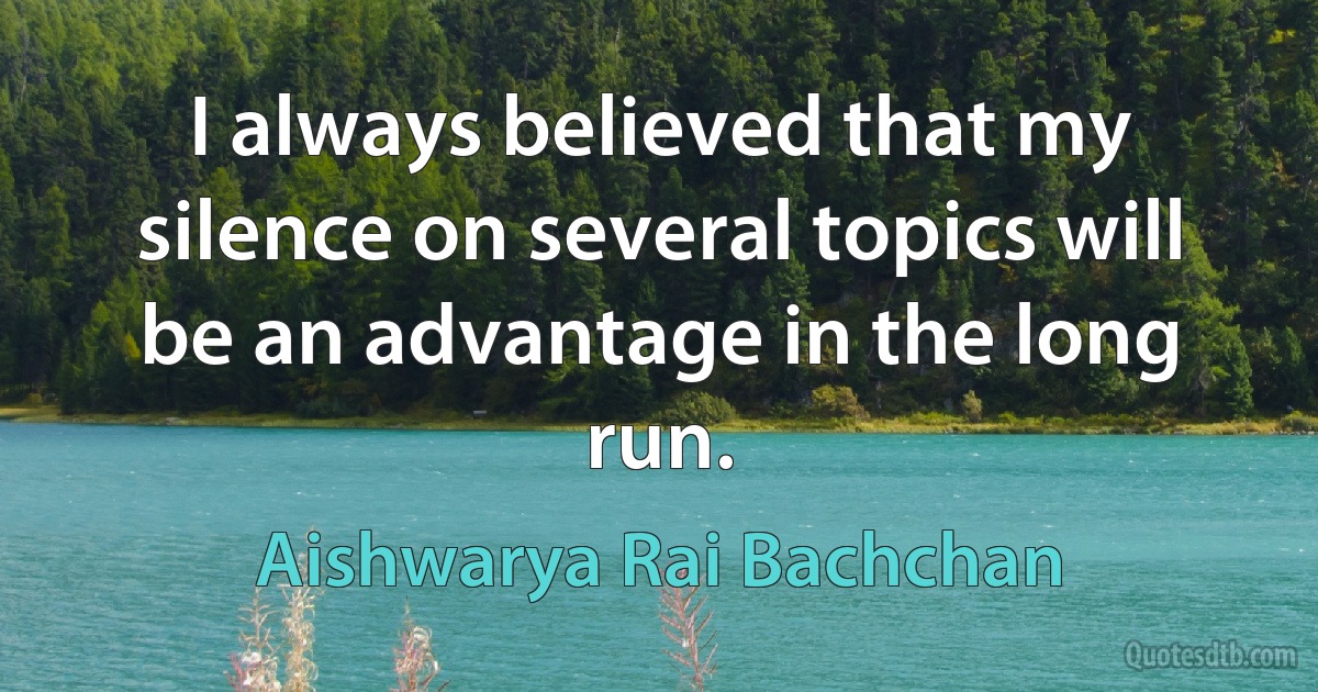 I always believed that my silence on several topics will be an advantage in the long run. (Aishwarya Rai Bachchan)